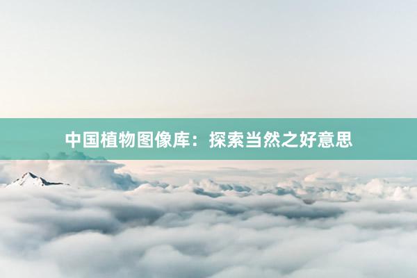 中国植物图像库：探索当然之好意思
